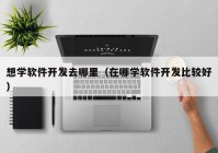 想学软件开发去哪里（在哪学软件开发比较好）