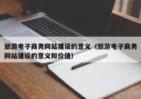 旅游电子商务网站建设的意义（旅游电子商务网站建设的意义和价值）